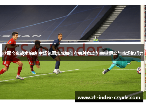 欧冠今夜战术前瞻 主场氛围加成如何左右胜负走势关键博弈与临场执行力