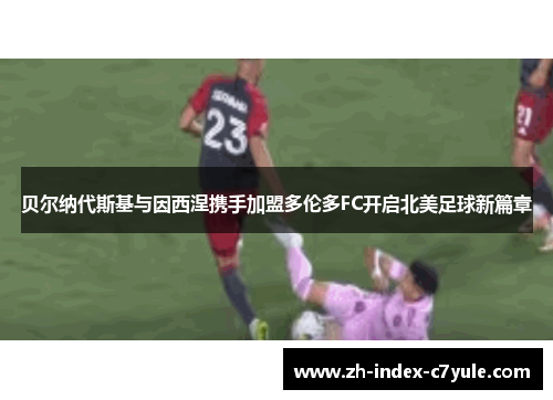 贝尔纳代斯基与因西涅携手加盟多伦多FC开启北美足球新篇章