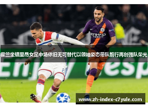 霍兰坐镇里昂女足中场依旧无可替代以领袖姿态带队前行再创强队荣光